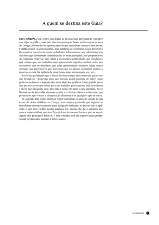 A quem se destina este Guia?


ESTE MANUAL está escrito para todas as pessoas que precisam de conceber
um objecto gráfico, mas que não têm quaisquer bases ou formação na área
do Design. Não me refiro apenas aquelas que concebem cartazes, brochuras,
t-shirts, bonés ou autocolantes, mas também às secretárias cujos directores
lhes pedem para elas fazerem os boletins informativos, aos voluntários das
dioceses que distribuem comunicações às suas paróquias, aos proprietários
de pequenas empresas que criam a sua própria publicidade, aos estudantes
que sabem que um trabalho bem apresentado significa melhor nota, aos
executivos que reconhecem que uma apresentação atraente capta maior
atenção, aos professores que percebem que os alunos assimilam melhor a
matéria se esta for exibida de uma forma mais estruturada, etc, etc...
   Este Guia pressupõe que o leitor não tem tempo nem interesse para estu-
dar Design ou Tipografia, mas que mesmo assim gostaria de saber como
poderia melhorar o aspecto dos seus objectos gráficos. Uma grande parte
das pessoas consegue olhar para um trabalho graficamente mal desenhado
e dizer que não gosta dele, mas não é capaz de dizer o que alteraria. Neste
Manual serão referidas algumas regras e critérios claros e concretos, que
permitirão aperfeiçoar a composição electrónica de qualquer tipo de texto.
   O Guia não tem como intenção tentar substituir os anos de estudo de um
curso de Artes Gráficas ou Design, nem sequer pretende que alguém se
transforme automaticamente num tipógrafo brilhante, só por ter lido e apli-
cado o que está escrito nestas páginas. Ele apenas lhe dá a garantia que
nunca mais vai olhar para um Tipo de letra da mesma forma e que, se seguir
alguns dos princípios básicos, o seu trabalho terá um aspecto mais profis-
sional, organizado, conciso e interessante.




                                                                              INTRODUÇÃO   7
 