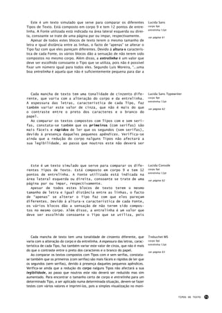 Este é um texto simulado que serve para comparar os diferentes                Lucida Sans
Tipos de Texto. Está composto em corpo 9 e tem 12 pontos de entre-               corpo 9pt
                                                                                 entrelinha 12pt
linha. A Fonte utilizada está indicada na área lateral esquerda ou direi-
ta, consoante se trate de uma página par ou impar, respectivamente.              ver página 61
   Apesar de todos estes blocos de texto terem o mesmo tamanho de
letra e igual distância entre as linhas, o facto de “apenas” se alterar o
Tipo faz com que eles pareçam diferentes. Devido á altura-x caracterís-
tica de cada Fonte, os vários blocos dão a sensação de não terem sido
compostos no mesmo corpo. Além disso, a entrelinha é um valor que
deve ser escolhido consoante o Tipo que se utiliza, pois não é possível
fixar um número igual para todos eles. Segundo Luís Moreira, “...uma
boa entrelinha é aquela que não é suficientemente pequena para dar a




  Cada mancha de texto tem uma tonalidade de cinzento dife-                      Lucida Sans Typewriter
rente, que varia com a alteração do corpo e da entrelinha.                       corpo 9pt
                                                                                 entrelinha 12pt
A espessura das letras, característica de cada Tipo, faz
também variar este valor de cinza, que não é mais do que                         ver página 62
o contraste entre o preto dos caracteres e o branco do
papel.
  Ao comparar os textos compostos com Tipos com e sem seri-
fas, constata-se também que os primeiros (com serifas) são
mais fáceis e rápidos de ler que os segundos (sem serifas),
devido à presença daqueles pequenos apêndices. Verifica-se
ainda que a redução do corpo nalguns Tipos não afectará a
sua legibilidade, ao passo que noutros este não deverá ser




  Este é um texto simulado que serve para comparar os dife-                      Lucida Console
rentes Tipos de Texto. Está composto em corpo 9 e tem 12                         corpo 9pt
                                                                                 entrelinha 12pt
pontos de entrelinha. A Fonte utilizada está indicada na
área lateral esquerda ou direita, consoante se trate de uma                      ver página 62
página par ou impar, respectivamente.
  Apesar de todos estes blocos de texto terem o mesmo
tamanho de letra e igual distância entre as linhas, o facto
de “apenas” se alterar o Tipo faz com que eles pareçam
diferentes. Devido á altura-x característica de cada Fonte,
os vários blocos dão a sensação de não terem sido compos-
tos no mesmo corpo. Além disso, a entrelinha é um valor que
deve ser escolhido consoante o Tipo que se utiliza, pois




   Cada mancha de texto tem uma tonalidade de cinzento diferente, que            Trebuchet MS
varia com a alteração do corpo e da entrelinha. A espessura das letras, carac-   corpo 9pt
                                                                                 entrelinha 12pt
terística de cada Tipo, faz também variar este valor de cinza, que não é mais
do que o contraste entre o preto dos caracteres e o branco do papel.             ver página 63
   Ao comparar os textos compostos com Tipos com e sem serifas, constata-
se também que os primeiros (com serifas) são mais fáceis e rápidos de ler que
os segundos (sem serifas), devido à presença daqueles pequenos apêndices.
Verifica-se ainda que a redução do corpo nalguns Tipos não afectará a sua
legibilidade, ao passo que noutros este não deverá ser reduzido mas sim
aumentado. Para encontrar o tamanho certo de corpo e entrelinha para um
determinado Tipo, a ser aplicado numa determinada situação, devem-se fazer
testes com vários valores e imprimi-los, pois a simples visualização no moni-


                                                                                                    TIPOS DE TEXTO   71
 