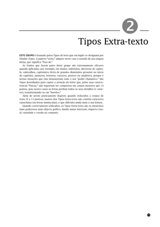 Tipos Extra-texto
                                                                                !
ESTE GRUPO é formado pelos Tipos de letra que em inglês se designam por
Display Types. A palavra “extra,” adquire neste caso o sentido da sua origem
latina, que significa “fora de.”
    As Fontes que fazem parte deste grupo são extremamente eficazes
quando aplicadas, por exemplo, em títulos, subtítulos, aberturas de capítu-
lo, cabeçalhos, capitulares (letra de grandes dimensões presente no início
do capitulo), anúncios, letreiros, cartazes, posters ou sinalética, porque é
nestas situações que elas demonstram todo o seu “poder chamativo.” São
Tipos desenhados para captar a atenção do leitor que, pelas suas caracte-
rísticas “físicas,” não suportam ser compostos em corpos menores que 14
pontos, pois nestes casos as letras perdem todos os seus detalhes (e carác-
ter), transformando–se em “borrões.”
    Além de serem praticamente ilegíveis quando reduzidos a corpos de
texto (9 a 13 pontos), muitos dos Tipos Extra-texto não contêm caracteres
caixa-baixa (ou letras minúsculas), o que dificulta ainda mais a sua leitura.
    Quando correctamente utilizados, os Tipos Extra-texto são os elementos
mais poderosos num objecto gráfico, dando maior interesse, impacto visu-
al, variedade e coesão ao conjunto.




                                                                                    75
 