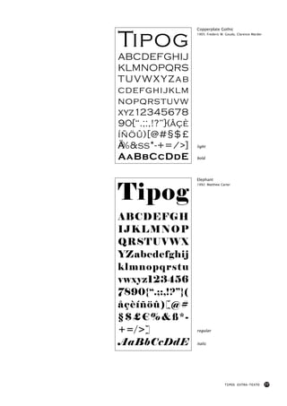Tipog
                   Copperplate Gothic
                   1905: Frederic W. Goudy, Clarence Marder




ABCDEFGHIJ
KLMNOPQRS
TUVWXYZab
cdefghijklm
nopqrstuvw
xyz12345678
90{“.;:,!?”}(åçè
íñöû)[@#§$£
€%&ß*-+=/>]        light


AaBbCcDdE          bold




                   Elephant



Tipog
                   1992: Matthew Carter




ABCDEFGH
IJKLMNOP
QRSTUVWX
YZabcdefghij
klmnopqrstu
vwxyz123456
7890{“.;:,!?”}(
åçèíñöû)[@#
§$£€%&ß*-
+=/>]              regular


AaBbCcDdE          italic




                                    TIPOS EXTRA-TEXTO         77
 