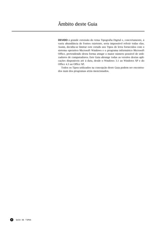 Âmbito deste Guia


                    DEVIDO à grande extensão do tema Tipografia Digital e, concretamente, à
                    vasta abundância de Fontes existente, seria impossível referir todas elas.
                    Assim, decidiu-se limitar este estudo aos Tipos de letra fornecidos com o
                    sistema operativo Microsoft Windows e o programa informático Microsoft
                    Office, pretendendo desta forma atingir o maior número possível de utili-
                    zadores de computadores. Este Guia abrange todas as versões destas apli-
                    cações disponíveis até à data, desde o Windows 3.1 ao Windows XP e do
                    Office 4.3 ao Office XP.
                       Todos os Tipos utilizados na concepção deste Guia podem ser encontra-
                    dos num dos programas atrás mencionados.




8   GUIA DE TIPOS
 