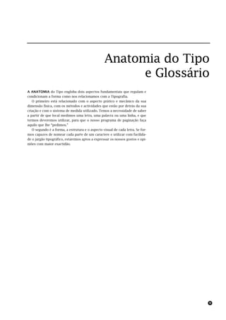 Anatomia do Tipo
                                                       e Glossário
A ANATOMIA do Tipo engloba dois aspectos fundamentais que regulam e
condicionam a forma como nos relacionamos com a Tipografia.
   O primeiro está relacionado com o aspecto prático e mecânico da sua
dimensão física, com os métodos e actividades que estão por detrás da sua
criação e com o sistema de medida utilizado. Temos a necessidade de saber
a partir de que local medimos uma letra, uma palavra ou uma linha, e que
termos deveremos utilizar, para que o nosso programa de paginação faça
aquilo que lhe “pedimos.”
   O segundo é a forma, a estrutura e o aspecto visual de cada letra. Se for-
mos capazes de nomear cada parte de um caractere e utilizar com facilida-
de o jargão tipográfico, estaremos aptos a expressar os nossos gostos e opi-
niões com maior exactidão.




                                                                                9
 