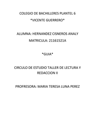 COLEGIO DE BACHILLERES PLANTEL 6
         *VICENTE GUERRERO*


 ALUMNA: HERNANDEZ CISNEROS ANALY
        MATRICULA: 21161521A


               *GUIA*


CIRCULO DE ESTUDIO TALLER DE LECTURA Y
             REDACCION II


PROFRESORA: MARIA TERESA LUNA PEREZ
 