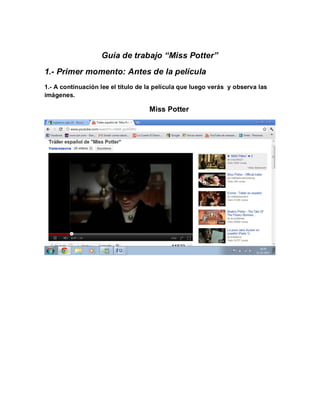 Guía de trabajo “Miss Potter”
1.- Primer momento: Antes de la película
1.- A continuación lee el título de la película que luego verás y observa las
imágenes.

                                    Miss Potter
 