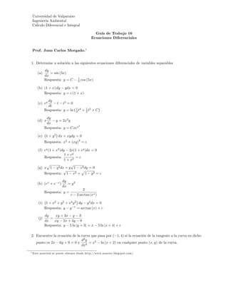 Universidad de Valparaiso
 Ingeniería Ambiental
 Cálculo Diferencial e Integral

                                                    Guía de Trabajo 16
                                                  Ecuaciones Diferenciales


 Prof. Juan Carlos Morgado.1


1. Determine a solución a las siguientes ecuaciones diferenciales de variables separables
            dy
     (a)       = sin (5x)
            dx
                                        1
            Respuesta: y = C            5   cos (5x)

     (b) (1 + x) dy ydx = 0
         Respuesta: y = c (1 + x)

              dy
     (c) ey        t t3 = 0
              dt
                                       1 4
            Respuesta: y = ln          4t    + 1 t2 + C
                                               2

             dy
     (d) x        y = 2x2 y
             dx
                               2
            Respuesta: y = Cxex

     (e) 1 + y 2 dx + xydy = 0
                                        2
            Respuesta: x2 + (xy) = c

     (f) ey (1 + x2 )dy 2x(1 + ey )dx = 0
                       1 + ey
         Respuesta:           =c
                       1 + x2
          p                p
     (g) x 1 y 2 dx + y 1 x2 dy = 0
                      p          p
         Respuesta: 1 x2 + 1 y 2 = c

                             dy
     (h) (ex + e     x
                         )      = y2
                             dx
                                           2
            Respuesta: y =
                                 c     2 arctan (ex )

         (i) 1 + x2 + y 2 + x2 y 2 dy y 2 dx = 0
             Respuesta: y y 1 = arctan (x) + c

            dy    xy + 3x y 3
     (j)       =
            dx   xy 2x + 4y 8
            Respuesta: y 5 ln jy + 3j = x               5 ln jx + 4j + c

2. Encuentre la ecuación de la curva que pasa por ( 1; 4) si la ecuación de la tangente a la curva en dicho
                               d2 y
   punto es 2x 6y + 9 = 0 y         = x2 ln (x + 2) en cualquier punto (x; y) de la curva.
                               dx2
1 Este   material se puede obtener desde http://www.mateuv.blogspot.com/
 