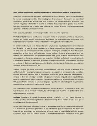 Ideas Iniciales, Conceptos y principios que sustentan el movimiento Moderno en Arquitectura

Ante todo, existen muchos postulados, movimientos artísticos y demás tratados que planteaban
las nuevas ideas que presentaba determinado grupo de arquitectos y diseñadores con respecto al
movimiento Moderno en Arquitectura, esto en base a las nuevas tendencias y criterios que
querían proyectar, y tomando en cuenta el contexto de sus respectivos países, pues muchos
buscaron como optar por el nuevo auge industrial, en función de poder resolver problemáticas
aplicadas a contextos urbanos específicos.

Entre los cuales, considero como más apropiados a mencionar los siguientes:

Deutscher Werkbund: La cual fue una asociación mixta de arquitectos, artistas e industriales,
fundada en 1907,en Múnich, por Hermann Multhesius. Fue una organización importante en la
historia de la arquitectura moderna, del diseño moderno y precursora de la Bauhaus.

En primera instancia, se hace interesante como un grupo de arquitectos retoma elementos del
Arts & Crafts, y lo trata de aunar con bases en el diseño Industrial, aun cuando este movimiento
de artesanos se oponía rotundamente al proceso tecnológico causado por dicha Revolución.
Ahora bien, la clave de su unificación está en que no busca limitarse a la artesanía, sino que
también trata de extenderse a la pieza realizada en serie, y que las bases del movimiento están
sentadas en tres elementos relevantes y que garantizan el trabajo profesional: el arte, la artesanía
y la Industria, mediante la educación, publicidad y una postura solidaria. Esto mediante el trabajo
en conjunto de distintos expertos exponentes de diferentes campos profesionales: comerciantes,
artesanos, maestros, diseñadores, etc.

Además, al igual que otros diseñadores contemporáneos, buscaban separar la estética de la
calidad material, y optar por una postura en cuanto a la adopción de formas abstractas como base
estética del diseño, dejando atrás el ornamento. Se buscaba que el mobiliario fuera práctico y
simples, es decir sin adornos, y cómodo. Esta postura ideológica impulsó estilos arquitectónicos
como el Racionalismo y el Funcionalismo. También procura imponer la normalización del Formato
DIN, que define los formatos (o tamaños) de papel y que ha sido adoptada por la mayoría de los
organismos nacionales de normalización de Europa.

Este movimiento busco promover materiales como el acero, el vidrio y el hormigón, y pese a que
fue clausurado por el nacionalsocialismo, ha sobrevivido hasta nuestros en parte debido a las
reformas que éste ha sufrido.

Bauhaus: fundada en la ciudad alemana de Weimar, en el año 1919 por Walter Gropius. La
Bauhaus (bauhaus en alemán significa casa de construcción), fue la primera escuela en la que se
estudió y enseñó diseño industrial.

Lo que capta mi atención sobre esta escuela, es la manera en que buscan concebir la Arquitectura,
y la manera en que buscan proyectarla a los estudiantes, pues la enseñanza del diseño era
impartida por un artista y por un técnico, de tal manera que la creatividad y la técnica una vez
fusionadas, llegan a ser una formula exitosa. El alumno tiene libertad de concebir un diseño, pero
 