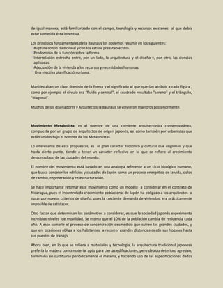 de igual manera, está familiarizado con el campo, tecnología y recursos existenes al que debía
estar sometida ésta inventiva.

Los principios fundamentales de la Bauhaus los podemos resumir en los siguientes:
  Ruptura con lo tradicional y con los estilos preestablecidos.
  Predominio de la función sobre la forma.
  Interrelación estrecha entre, por un lado, la arquitectura y el diseño y, por otro, las ciencias
  aplicadas.
  Adecuación de la vivienda a los recursos y necesidades humanas.
   Una efectiva planificación urbana.


Manifestaban un claro dominio de la forma y el significado al que querían atribuir a cada figura ,
como por ejemplo el círculo era "fluido y central", el cuadrado resultaba "sereno" y el triángulo,
"diagonal".

Muchos de los diseñadores y Arquitectos la Bauhaus se volvieron maestros posteriormente.



Movimiento Metabolista: es el nombre de una corriente arquitectónica contemporánea,
compuesta por un grupo de arquitectos de origen japonés, así como también por urbanistas que
están unidos bajo el nombre de los Metabolistas.

Lo interesante de esta propuestas, es el gran carácter filosófico y cultural que engloban y que
hasta cierto punto, tiende a tener un carácter reflexivo en lo que se refiere al crecimiento
descontrolado de las ciudades del mundo.

El nombre del movimiento está basado en una analogía referente a un ciclo biológico humano,
que busca concebir los edificios y ciudades de Japón como un proceso energético de la vida, ciclos
de cambio, regeneración y re-estructuración.

Se hace importante retomar este movimiento como un modelo a considerar en el contexto de
Nicaragua, pues el incontrolado crecimiento poblacional de Japón ha obligado a los arquitectos a
optar por nuevos criterios de diseño, pues la creciente demanda de viviendas, era prácticamente
imposible de satisfacer.

Otro factor que determinan los parámetros a considerar, es que la sociedad japonés experimenta
increíbles niveles de movilidad. Se estima que el 10% de la población cambia de residencia cada
año. A esto sumarle el proceso de concentración desmedido que sufren las grandes ciudades, y
que en ocasiones obliga a los habitantes a recorrer grandes distancias desde sus hogares hasta
sus puestos de trabajo.

Ahora bien, en lo que se refiera a materiales y tecnología, la arquitectura tradicional japonesa
prefería la madera como material apto para ciertas edificaciones, pero debido deterioro agresivo,
terminaba en sustituirse periódicamente el materia, y haciendo uso de las especificaciones dadas
 