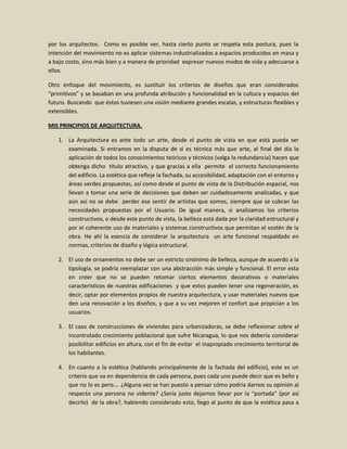 por los arquitectos. Como es posible ver, hasta cierto punto se respeta esta postura, pues la
intención del movimiento no es aplicar sistemas industrializados a espacios producidos en masa y
a bajo costo, sino más bien y a manera de prioridad expresar nuevos modos de vida y adecuarse a
ellos.

Otro enfoque del movimiento, es sustituir los criterios de diseños que eran considerados
“primitivos” y se basaban en una profunda atribución y funcionalidad en la cultura y espacios del
futuro. Buscando que éstos tuviesen una visión mediante grandes escalas, y estructuras flexibles y
extensibles.

MIS PRINCIPIOS DE ARQUITECTURA.

   1. La Arquitectura es ante todo un arte, desde el punto de vista en que está pueda ser
      examinada. Si entramos en la disputa de si es técnica más que arte, al final del día la
      aplicación de todos los conocimientos teóricos y técnicos (valga la redundancia) hacen que
      obtenga dicho título atractivo, y que gracias a ella permite el correcto funcionamiento
      del edificio. La estética que refleje la fachada, su accesibilidad, adaptación con el entorno y
      áreas verdes propuestas, así como desde el punto de vista de la Distribución espacial, nos
      llevan a tomar una serie de decisiones que deben ser cuidadosamente analizadas, y que
      aún así no se debe perder ese sentir de artistas que somos, siempre que se cubran las
      necesidades propuestas por el Usuario. De igual manera, si analizamos los criterios
      constructivos, o desde este punto de vista, la belleza está dada por la claridad estructural y
      por el coherente uso de materiales y sistemas constructivos que permitan el sostén de la
      obra. He ahí la esencia de considerar la arquitectura un arte funcional respaldado en
      normas, criterios de diseño y lógica estructural.

   2. El uso de ornamentos no debe ser un estricto sinónimo de belleza, aunque de acuerdo a la
      tipología, se podría reemplazar con una abstracción más simple y funcional. El error esta
      en creer que no se pueden retomar ciertos elementos decorativos o materiales
      característicos de nuestras edificaciones y que estos pueden tener una regeneración, es
      decir, optar por elementos propios de nuestra arquitectura, y usar materiales nuevos que
      den una renovación a los diseños, y que a su vez mejoren el confort que propician a los
      usuarios.

   3. El caso de construcciones de viviendas para urbanizadoras, se debe reflexionar sobre el
      incontrolado crecimiento poblacional que sufre Nicaragua, lo que nos debería considerar
      posibilitar edificios en altura, con el fin de evitar el inapropiado crecimiento territorial de
      los habitantes.

   4. En cuanto a la estética (hablando principalmente de la fachada del edificio), este es un
      criterio que va en dependencia de cada persona, pues cada uno puede decir que es bello y
      que no lo es pero…. ¿Alguna vez se han puesto a pensar cómo podría darnos su opinión al
      respecto una persona no vidente? ¿Sería justo dejarnos llevar por la “portada” (por así
      decirlo) de la obra?, habiendo considerado esto, llego al punto de que la estética pasa a
 