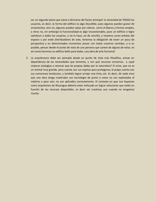 ser un segundo plano que viene a derivarse del factor principal: la necesidad de TODOS los
   usuarios, es decir, la forma del edificio es algo discutible, pues algunos pueden gustar de
   ornamentos, otro no, algunos pueden optar por colores como el blanco y formas simples,
   a otros no, sin embargo la Funcionalidad es algo incuestionable, pues un edificio o logra
   satisfacer a todos los usuarios, o no lo hace, así de sencillo, y nosotros como artistas del
   espacio y por ende distribuidores de este, tenemos la obligación de tener un poco de
   perspectiva y en determinados momentos actuar con todos nuestros sentidos, y si es
   posible, pensar desde el punto de vista de una persona que carece de alguno de estos, es
   así como haremos un edificio bello para todos, una obra de arte funcional.

5. La arquitectura debe ser pensada desde un punto de vista más filosófico, actuar en
   dependencia de las necesidades que tenemos, y con qué recursos contamos, y ¿qué
   mejores analogías a retomar que las propias dadas por la naturaleza? El erizo, que no es
   un animal muy grande, pero cuenta con sus espinas para protegerse; el pulpo cuenta con
   sus numerosos tentáculos, y también lograr arrojar una tinta, etc. Es decir, de nada sirve
   que una obra tenga materiales con tecnología de punta si estos no son explotados al
   máximo o peor aún, no son aplicados correctamente. El contexto en que nos hayamos
   como arquitectos de Nicaragua debería estar enfocado en lograr soluciones que estén en
   función de los recursos disponibles, es decir ser creativos aun cuando no tengamos
   mucho.
 