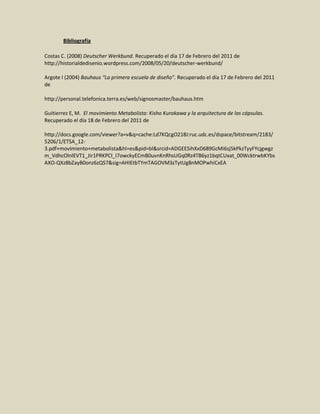 Bibliografía

Costas C. (2008) Deutscher Werkbund. Recuperado el día 17 de Febrero del 2011 de
http://historialdedisenio.wordpress.com/2008/05/20/deutscher-werkbund/

Argote I (2004) Bauhaus “La primera escuela de diseño”. Recuperado el día 17 de Febrero del 2011
de

http://personal.telefonica.terra.es/web/signosmaster/bauhaus.htm

Guitierrez E, M. El movimiento Metabolista: Kisho Kurokawa y la arquitectura de las cápsulas.
Recuperado el día 18 de Febrero del 2011 de

http://docs.google.com/viewer?a=v&q=cache:Ld7KQcgO218J:ruc.udc.es/dspace/bitstream/2183/
5206/1/ETSA_12-
3.pdf+movimiento+metabolista&hl=es&pid=bl&srcid=ADGEESihXxD689GcMi6sj5kPkzTyyFYcjgwgz
m_VdhcOlnlEVT1_Jir1PRKPCI_I7owckyECmB0uvnKnRhsUGq0Rz4TB6yz1bqtCUxat_00WcktrwbKYbs
AXO-QXz8bZayB0onz6zQS7&sig=AHIEtbTYmTAGOVM3zTytUg8nMOPwhiCxEA
 