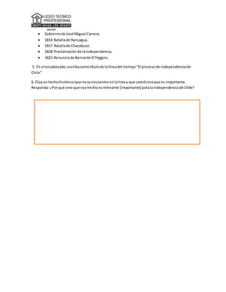  Gobiernode José Miguel Carrera.
 1814 Batallade Rancagua.
 1817 Batallade Chacabuco.
 1818 Proclamaciónde laIndependencia.
 1823 Renunciade BernardoO’Higgins.
5. En el encabezado,escribacomotítulode lalíneadel tiempo“El procesode independenciade
Chile”
6. Elijaun hechohistóricoque nose encuentre enlalistay que ustedcreaque es importante.
Responda:¿Porqué cree que ese hechoesrelevante [importante] paralaindependenciade Chile?
 