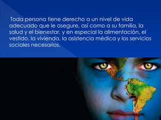 Toda persona tiene derecho a un nivel de vida
adecuado que le asegure, así como a su familia, la
salud y el bienestar, y en especial la alimentación, el
vestido, la vivienda, la asistencia médica y los servicios
sociales necesarios.
 
