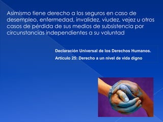 Asimismo tiene derecho a los seguros en caso de
desempleo, enfermedad, invalidez, viudez, vejez u otros
casos de pérdida de sus medios de subsistencia por
circunstancias independientes a su voluntad
Declaración Universal de los Derechos Humanos.
Artículo 25: Derecho a un nivel de vida digno
 