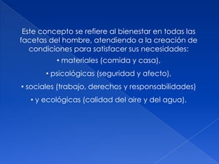 Este concepto se refiere al bienestar en todas las
facetas del hombre, atendiendo a la creación de
condiciones para satisfacer sus necesidades:
• materiales (comida y casa),
• psicológicas (seguridad y afecto),
• sociales (trabajo, derechos y responsabilidades)
• y ecológicas (calidad del aire y del agua).
 