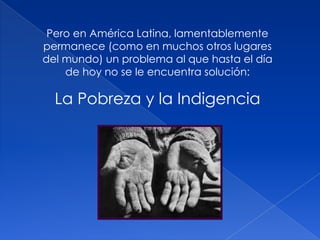 Pero en América Latina, lamentablemente
permanece (como en muchos otros lugares
del mundo) un problema al que hasta el día
de hoy no se le encuentra solución:
La Pobreza y la Indigencia
 