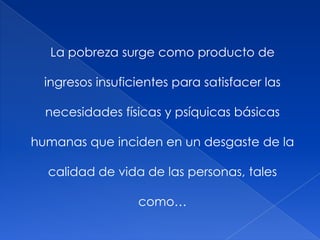 La pobreza surge como producto de
ingresos insuficientes para satisfacer las
necesidades físicas y psíquicas básicas
humanas que inciden en un desgaste de la
calidad de vida de las personas, tales
como…
 