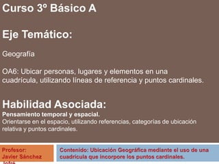 Curso 3º Básico A
Eje Temático:
Geografía
OA6: Ubicar personas, lugares y elementos en una
cuadrícula, utilizando líneas de referencia y puntos cardinales.
Habilidad Asociada:
Pensamiento temporal y espacial.
Orientarse en el espacio, utilizando referencias, categorías de ubicación
relativa y puntos cardinales.
 