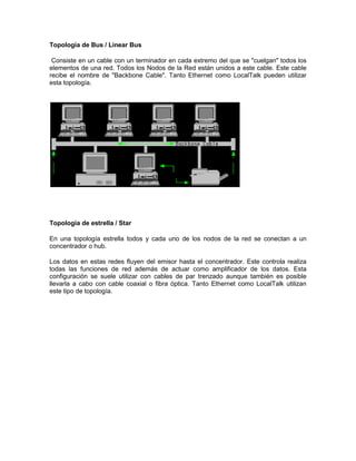 Topología de Bus / Linear Bus

 Consiste en un cable con un terminador en cada extremo del que se "cuelgan" todos los
elementos de una red. Todos los Nodos de la Red están unidos a este cable. Este cable
recibe el nombre de "Backbone Cable". Tanto Ethernet como LocalTalk pueden utilizar
esta topología.




Topología de estrella / Star

En una topología estrella todos y cada uno de los nodos de la red se conectan a un
concentrador o hub.

Los datos en estas redes fluyen del emisor hasta el concentrador. Este controla realiza
todas las funciones de red además de actuar como amplificador de los datos. Esta
configuración se suele utilizar con cables de par trenzado aunque también es posible
llevarla a cabo con cable coaxial o fibra óptica. Tanto Ethernet como LocalTalk utilizan
este tipo de topología.
 