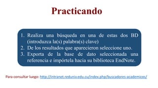 1. Realiza una búsqueda en una de estas dos BD
(introduzca la(s) palabra(s) clave)
2. De los resultados que aparecieron seleccione uno.
3. Exporta de la base de dato seleccionada una
referencia e impórtela hacia su biblioteca EndNote.
Practicando
Para consultar luego: http://intranet.reduniv.edu.cu/index.php/buscadores-academicos/
 