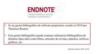 • Es un gestor bibliográfico de software propietario, creado en 2010 por
Thomson Reuters.
• Este gestor bibliográfico puede contener referencias bibliográficas de
distintos tipos tales como libros, artículos de revistas, patentes, archivos
gráficos, etc.
(Arriola y Rosas, 2016, p.10).
 