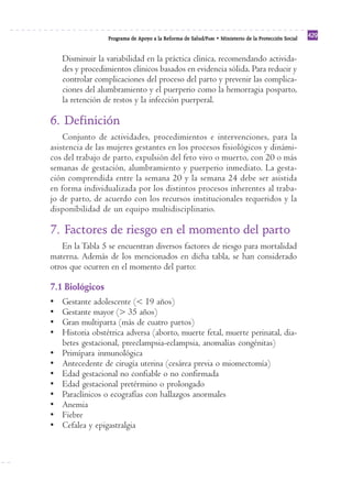 Programa de Apoyo a la Reforma de Salud/PARS • Ministerio de la Protección Social 429 
Disminuir la variabilidad en la práctica clínica, recomendando activida-des 
y procedimientos clínicos basados en evidencia sólida. Para reducir y 
controlar complicaciones del proceso del parto y prevenir las complica-ciones 
del alumbramiento y el puerperio como la hemorragia posparto, 
la retención de restos y la infección puerperal. 
6. Definición 
Conjunto de actividades, procedimientos e intervenciones, para la 
asistencia de las mujeres gestantes en los procesos fisiológicos y dinámi-cos 
del trabajo de parto, expulsión del feto vivo o muerto, con 20 o más 
semanas de gestación, alumbramiento y puerperio inmediato. La gesta-ción 
comprendida entre la semana 20 y la semana 24 debe ser asistida 
en forma individualizada por los distintos procesos inherentes al traba-jo 
de parto, de acuerdo con los recursos institucionales requeridos y la 
disponibilidad de un equipo multidisciplinario. 
7. Factores de riesgo en el momento del parto 
En la Tabla 5 se encuentran diversos factores de riesgo para mortalidad 
materna. Además de los mencionados en dicha tabla, se han considerado 
otros que ocurren en el momento del parto: 
7.1 Biológicos 
• Gestante adolescente (< 19 años) 
• Gestante mayor (> 35 años) 
• Gran multiparta (más de cuatro partos) 
• Historia obstétrica adversa (aborto, muerte fetal, muerte perinatal, dia-betes 
gestacional, preeclampsia-eclampsia, anomalías congénitas) 
• Primípara inmunológica 
• Antecedente de cirugía uterina (cesárea previa o miomectomía) 
• Edad gestacional no confiable o no confirmada 
• Edad gestacional pretérmino o prolongado 
• Paraclínicos o ecografías con hallazgos anormales 
• Anemia 
• Fiebre 
• Cefalea y epigastralgia 
 