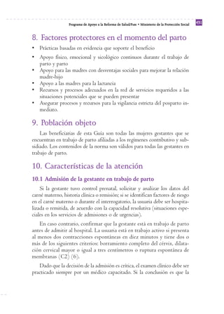 Programa de Apoyo a la Reforma de Salud/PARS • Ministerio de la Protección Social 431 
8. Factores protectores en el momento del parto 
• Prácticas basadas en evidencia que soporte el beneficio 
• Apoyo físico, emocional y sicológico continuos durante el trabajo de 
parto y parto 
• Apoyo para las madres con desventajas sociales para mejorar la relación 
madre-hijo 
• Apoyo a las madres para la lactancia 
• Recursos y procesos adecuados en la red de servicios requeridos a las 
situaciones potenciales que se pueden presentar 
• Asegurar procesos y recursos para la vigilancia estricta del posparto in-mediato. 
9. Población objeto 
Las beneficiarias de esta Guía son todas las mujeres gestantes que se 
encuentran en trabajo de parto afiliadas a los regímenes contributivo y sub-sidiado. 
Los contenidos de la norma son válidos para todas las gestantes en 
trabajo de parto. 
10. Características de la atención 
10.1 Admisión de la gestante en trabajo de parto 
Si la gestante tuvo control prenatal, solicitar y analizar los datos del 
carné materno, historia clínica o remisión; si se identifican factores de riesgo 
en el carné materno o durante el interrogatorio, la usuaria debe ser hospita-lizada 
o remitida, de acuerdo con la capacidad resolutiva (situaciones espe-ciales 
en los servicios de admisiones o de urgencias). 
En caso contrario, confirmar que la gestante está en trabajo de parto 
antes de admitir al hospital. La usuaria está en trabajo activo si presenta 
al menos dos contracciones espontáneas en diez minutos y tiene dos o 
más de los siguientes criterios: borramiento completo del cérvix, dilata-ción 
cervical mayor o igual a tres centímetros o ruptura espontánea de 
membranas (C2) (6). 
Dado que la decisión de la admisión es crítica, el examen clínico debe ser 
practicado siempre por un médico capacitado. Si la conclusión es que la 
 