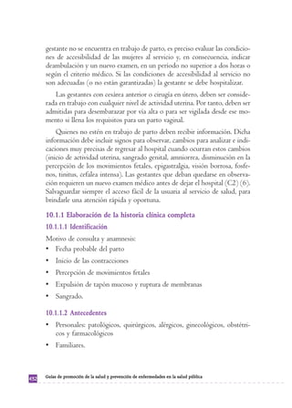 gestante no se encuentra en trabajo de parto, es preciso evaluar las condicio-nes 
de accesibilidad de las mujeres al servicio y, en consecuencia, indicar 
deambulación y un nuevo examen, en un período no superior a dos horas o 
según el criterio médico. Si las condiciones de accesibilidad al servicio no 
son adecuadas (o no están garantizadas) la gestante se debe hospitalizar. 
Las gestantes con cesárea anterior o cirugía en útero, deben ser conside-rada 
en trabajo con cualquier nivel de actividad uterina. Por tanto, deben ser 
admitidas para desembarazar por vía alta o para ser vigilada desde ese mo-mento 
si llena los requisitos para un parto vaginal. 
Quienes no estén en trabajo de parto deben recibir información. Dicha 
información debe incluir signos para observar, cambios para analizar e indi-caciones 
muy precisas de regresar al hospital cuando ocurran estos cambios 
(inicio de actividad uterina, sangrado genital, amniorrea, disminución en la 
percepción de los movimientos fetales, epigastralgia, visión borrosa, fosfe-nos, 
tinitus, cefalea intensa). Las gestantes que deban quedarse en observa-ción 
requieren un nuevo examen médico antes de dejar el hospital (C2) (6). 
Salvaguardar siempre el acceso fácil de la usuaria al servicio de salud, para 
brindarle una atención rápida y oportuna. 
10.1.1 Elaboración de la historia clínica completa 
10.1.1.1 Identificación 
Motivo de consulta y anamnesis: 
• Fecha probable del parto 
• Inicio de las contracciones 
• Percepción de movimientos fetales 
• Expulsión de tapón mucoso y ruptura de membranas 
• Sangrado. 
10.1.1.2 Antecedentes 
• Personales: patológicos, quirúrgicos, alérgicos, ginecológicos, obstétri-cos 
y farmacológicos 
• Familiares. 
432 Guías de promoción de la salud y prevención de enfermedades en la salud pública 
 
