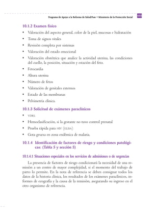 Programa de Apoyo a la Reforma de Salud/PARS • Ministerio de la Protección Social 433 
10.1.2 Examen físico 
• Valoración del aspecto general, color de la piel, mucosas e hidratación 
• Toma de signos vitales 
• Revisión completa por sistemas 
• Valoración del estado emocional 
• Valoración obstétrica que analice la actividad uterina, las condiciones 
del cuello, la posición, situación y estación del feto. 
• Fetocardia 
• Altura uterina 
• Número de fetos 
• Valoración de genitales externos 
• Estado de las membranas 
• Pelvimetría clínica. 
10.1.3 Solicitud de exámenes paraclínicos 
• VDRL 
• Hemoclasificación, si la gestante no tuvo control prenatal 
• Prueba rápida para HIV (ELISA) 
• Gota gruesa en zona endémica de malaria. 
10.1.4 Identificación de factores de riesgo y condiciones patológi-cas: 
(Tabla 5 y sección 5) 
10.1.4.1 Situaciones especiales en los servicios de admisiones o de urgencias 
La presencia de factores de riesgo condicionará la necesidad de una re-misión 
a un centro de mayor complejidad, si el momento del trabajo de 
parto lo permite. En la nota de referencia se deben consignar todos los 
datos de la historia clínica, los resultados de los exámenes paraclínicos, in-formes 
de ecografía y la causa de la remisión, asegurando su ingreso en el 
otro organismo de referencia. 
 