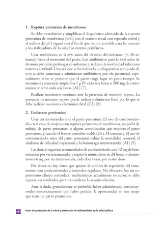 1. Ruptura prematura de membranas 
Se debe estandarizar y simplificar el diagnóstico adecuado de la ruptura 
prematura de membranas (RPM) con el examen visual con especulo estéril y 
el análisis del pH vaginal con el fin de que resulte accesible para las usuarias 
y los trabajadores de la salud en centros periféricos. 
Usar antibióticos en la RPM antes del término del embarazo (< 36 se-manas) 
hasta el momento del parto. Los antibióticos para la RPM antes de 
término permiten prolongar el embarazo y reducen la morbilidad infecciosa 
materna e infantil. Una vez que se ha realizado un diagnóstico apropiado de 
RPM se debe comenzar a administrar antibióticos por vía parenteral, espe-cialmente 
si no se presume que el parto tenga lugar en poco tiempo. Se 
recomienda comenzar ampicilina 1 g IV cada seis horas o 500 mg de eritro-micina 
IV ó VO cada seis horas (A1) (7). 
Realizar monitoreo continuo ante la presencia de meconio espeso. La 
presencia de meconio espeso puede indicar sufrimiento fetal, por lo que se 
debe realizar monitoría electrónica fetal (C2) (8). 
2. Embarazo pretérmino 
Usar corticosteriodes ante el parto prematuro. El uso de corticosterio-des 
en el caso de mujeres con ruptura prematura de membranas, sospecha de 
trabajo de parto prematuro o alguna complicación que requiera el parto 
prematuro, y cuando el feto se considere viable (24 a 34 semanas). El uso de 
corticosteriodes antes del parto prematuro reduce la mortalidad neonatal, el 
síndrome de dificultad respiratoria y la hemorragia intraventricular (A1) (9). 
Las dosis y esquemas recomendados de corticosteriodes son: 12 mg de beta-metasona 
por vía intramuscular y repetir la misma dosis en 24 horas o dexame-tasona 
6 mg por vía intramuscular, cada doce horas, por cuatro dosis. 
Por ahora no hay datos que apoyen la política de repetición del trata-miento 
con corticosteroides a intervalos regulares. No obstante, hay un ex-perimento 
clínico controlado multicéntrico actualmente en curso; se debe 
esperar sus resultados para reconsiderar la recomendación. 
Ante la duda, generalmente es preferible haber administrado corticoste-roides 
innecesariamente que haber perdido la oportunidad en una mujer 
que tiene un parto prematuro. 
434 Guías de promoción de la salud y prevención de enfermedades en la salud pública 
 