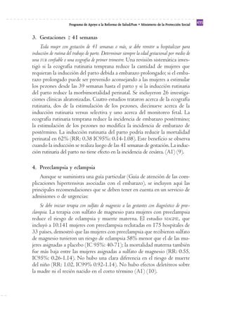 Programa de Apoyo a la Reforma de Salud/PARS • Ministerio de la Protección Social 435 
3. Gestaciones 41 semanas 
=> 
Toda mujer con gestación de 41 semanas o más, se debe remitir u hospitalizar para 
inducción de rutina del trabajo de parto. Determinar siempre la edad gestacional por medio de 
una FUR confiable o una ecografía de primer trimestre. Una revisión sistemática inves-tigó 
si la ecografía rutinaria temprana reduce la cantidad de mujeres que 
requieran la inducción del parto debida a embarazo prolongado; si el emba-razo 
prolongado puede ser prevenido aconsejando a las mujeres a estimular 
los pezones desde las 39 semanas hasta el parto y si la inducción rutinaria 
del parto reduce la morbimortalidad perinatal. Se incluyeron 26 investiga-ciones 
clínicas aleatorizadas. Cuatro estudios trataron acerca de la ecografía 
rutinaria, dos de la estimulación de los pezones, diecinueve acerca de la 
inducción rutinaria versus selectiva y uno acerca del monitoreo fetal. La 
ecografía rutinaria temprana reduce la incidencia de embarazo postérmino; 
la estimulación de los pezones no modifica la incidencia de embarazo de 
postérmino. La inducción rutinaria del parto podría reducir la mortalidad 
perinatal en 62% (RR: 0.38 IC95%: 0.14-1.08). Este beneficio se observa 
cuando la inducción se realiza luego de las 41 semanas de gestación. La induc-ción 
rutinaria del parto no tiene efecto en la incidencia de cesárea. (A1) (9). 
4. Preeclampsia y eclampsia 
Aunque se suministra una guía particular (Guía de atención de las com-plicaciones 
hipertensivas asociadas con el embarazo), se incluyen aquí las 
principales recomendaciones que se deben tener en cuenta en un servicio de 
admisiones o de urgencias: 
Se debe iniciar terapia con sulfato de magnesio a las gestantes con diagnóstico de pree-clampsia. 
La terapia con sulfato de magnesio para mujeres con preeclampsia 
reduce el riesgo de eclampsia y muerte materna. El estudio MAGPIE, que 
incluyó a 10.141 mujeres con preeclampsia reclutadas en 175 hospitales de 
33 países, demostró que las mujeres con preeclampsia que recibieron sulfato 
de magnesio tuvieron un riesgo de eclampsia 58% menor que el de las mu-jeres 
asignadas a placebo (IC 95%: 40-71); la mortalidad materna también 
fue más baja entre las mujeres asignadas a sulfato de magnesio (RR: 0.55, 
IC95%: 0.26-1.14). No hubo una clara diferencia en el riesgo de muerte 
del niño (RR: 1.02, IC99% 0.92-1.14). No hubo efectos deletéreos sobre 
la madre ni el recién nacido en el corto término (A1) (10). 
 