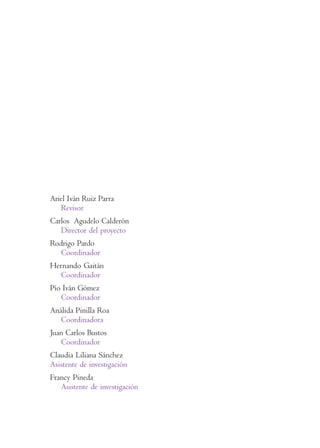 Ariel Iván Ruiz Parra 
Revisor 
Carlos Agudelo Calderón 
Director del proyecto 
Rodrigo Pardo 
Coordinador 
Hernando Gaitán 
Coordinador 
Pío Iván Gómez 
Coordinador 
Análida Pinilla Roa 
Coordinadora 
Juan Carlos Bustos 
Coordinador 
Claudia Liliana Sánchez 
Asistente de investigación 
Francy Pineda 
Asistente de investigación 
 