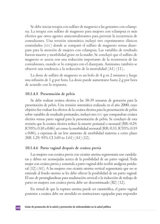 Se debe iniciar terapia con sulfato de magnesio a las gestantes con eclamp-sia. 
La terapia con sulfato de magnesio para mujeres con eclampsia es más 
efectiva que otros agentes anticonvulsivantes para prevenir la recurrencia de 
convulsiones. Una revisión sistemática incluyó tres experimentos clínicos 
controlados (ECC) donde se comparó el sulfato de magnesio versus diaze-pam 
para la atención de mujeres con eclampsia. Las variables de resultado 
fueron muerte y morbilidad grave en la madre. Se concluyó que el sulfato de 
magnesio se asocia con una reducción importante de la recurrencia de las 
convulsiones, cuando se lo compara con el diazepam. Asimismo, también se 
observó una tendencia a la reducción de la mortalidad (A1) (11).. 
La dosis de sulfato de magnesio es un bolo de 4 g en 2 minutos y luego 
una infusión de 1 g por hora. La dosis puede aumentarse hasta 2 g por hora 
de acuerdo con la respuesta. 
10.1.4.5 Presentación de pelvis 
Se debe realizar cesárea electiva a las 38-39 semanas de gestación para la 
presentación de pelvis. Una revisión sistemática realizada en el año 2000, cuyo 
objetivo fue evaluar los efectos de la cesárea electiva para la presentación de pelvis 
sobre variables de resultado perinatales, incluyó tres ECC que comparaban cesárea 
electiva versus parto vaginal para la presentación de pelvis. Se concluyó de esta 
revisión que la cesárea electiva reduce la muerte perinatal o neonatal (RR: 0.29, 
IC95%: 0.10 a 0.86) así como la morbilidad neonatal (RR: 0.33, IC95%: 0.19 
a 0.86), a expensas de un leve aumento de morbilidad materna a corto plazo 
(RR 1.29, 95% CI 1.03 to 1.61) (A1) (12). 
10.1.4.6 Parto vaginal después de cesárea previa 
Las mujeres con cesárea previa con cicatriz uterina segmentaria son candida-tas 
y deben ser aconsejadas acerca de la posibilidad de un parto vaginal. Toda 
mujer con cesárea previa y sometida a parto vaginal debe recibir analgesia peridu-ral 
(12) (A1). A las mujeres con cicatriz uterina vertical segmentaria que no se 
extiende al fondo uterino se les debe ofrecer la posibilidad de un parto vaginal. 
El uso de prostaglandinas para maduración cervical o la inducción de trabajo de 
parto en mujeres con cesárea previa debe ser descontinuado (B2) (12). 
En virtud de que la ruptura uterina puede ser catastrófica, el parto vaginal 
posterior a cesárea debe ser atendido en instituciones equipadas para responder 
436 Guías de promoción de la salud y prevención de enfermedades en la salud pública 
 