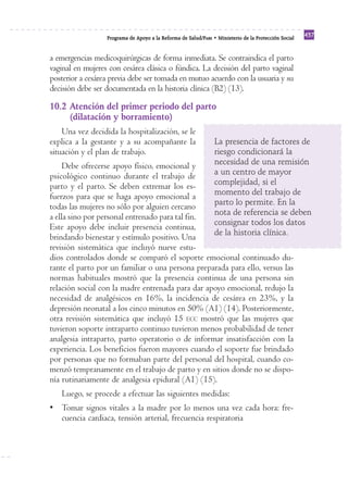 Programa de Apoyo a la Reforma de Salud/PARS • Ministerio de la Protección Social 437 
a emergencias medicoquirúrgicas de forma inmediata. Se contraindica el parto 
vaginal en mujeres con cesárea clásica o fúndica. La decisión del parto vaginal 
posterior a cesárea previa debe ser tomada en mutuo acuerdo con la usuaria y su 
decisión debe ser documentada en la historia clínica (B2) (13). 
10.2 Atención del primer periodo del parto 
(dilatación y borramiento) 
Una vez decidida la hospitalización, se le 
explica a la gestante y a su acompañante la 
situación y el plan de trabajo. 
Debe ofrecerse apoyo físico, emocional y 
psicológico continuo durante el trabajo de 
parto y el parto. Se deben extremar los es-fuerzos 
para que se haga apoyo emocional a 
todas las mujeres no sólo por alguien cercano 
a ella sino por personal entrenado para tal fin. 
Este apoyo debe incluir presencia continua, 
brindando bienestar y estímulo positivo. Una 
revisión sistemática que incluyó nueve estu-dios 
La presencia de factores de 
riesgo condicionará la 
necesidad de una remisión 
a un centro de mayor 
complejidad, si el 
momento del trabajo de 
parto lo permite. En la 
nota de referencia se deben 
consignar todos los datos 
de la historia clínica. 
controlados donde se comparó el soporte emocional continuado du-rante 
el parto por un familiar o una persona preparada para ello, versus las 
normas habituales mostró que la presencia continua de una persona sin 
relación social con la madre entrenada para dar apoyo emocional, redujo la 
necesidad de analgésicos en 16%, la incidencia de cesárea en 23%, y la 
depresión neonatal a los cinco minutos en 50% (A1) (14). Posteriormente, 
otra revisión sistemática que incluyó 15 ECC mostró que las mujeres que 
tuvieron soporte intraparto continuo tuvieron menos probabilidad de tener 
analgesia intraparto, parto operatorio o de informar insatisfacción con la 
experiencia. Los beneficios fueron mayores cuando el soporte fue brindado 
por personas que no formaban parte del personal del hospital, cuando co-menzó 
tempranamente en el trabajo de parto y en sitios donde no se dispo-nía 
rutinariamente de analgesia epidural (A1) (15). 
Luego, se procede a efectuar las siguientes medidas: 
• Tomar signos vitales a la madre por lo menos una vez cada hora: fre-cuencia 
cardiaca, tensión arterial, frecuencia respiratoria 
 
