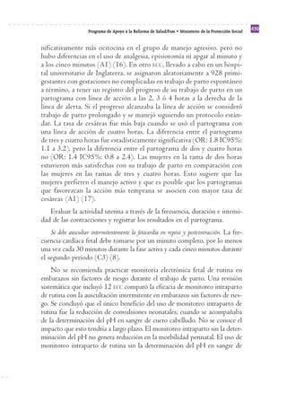 Programa de Apoyo a la Reforma de Salud/PARS • Ministerio de la Protección Social 439 
nificativamente más ocitocina en el grupo de manejo agresivo, pero no 
hubo diferencias en el uso de analgesia, episiotomía ni apgar al minuto y 
a los cinco minutos (A1) (16). En otro ECC, llevado a cabo en un hospi-tal 
universitario de Inglaterra, se asignaron aleatoriamente a 928 primi-gestantes 
con gestaciones no complicadas en trabajo de parto espontáneo 
a término, a tener un registro del progreso de su trabajo de parto en un 
partograma con línea de acción a las 2, 3 ó 4 horas a la derecha de la 
línea de alerta. Si el progreso alcanzaba la línea de acción se consideró 
trabajo de parto prolongado y se manejó siguiendo un protocolo están-dar. 
La tasa de cesáreas fue más baja cuando se usó el partograma con 
una línea de acción de cuatro horas. La diferencia entre el partograma 
de tres y cuatro horas fue estadísticamente significativa (OR: 1.8 IC95%: 
1.1 a 3.2), pero la diferencia entre el partograma de dos y cuatro horas 
no (OR: 1.4 IC95%: 0.8 a 2.4). Las mujeres en la rama de dos horas 
estuvieron más satisfechas con su trabajo de parto en comparación con 
las mujeres en las ramas de tres y cuatro horas. Esto sugiere que las 
mujeres prefieren el manejo activo y que es posible que los partogramas 
que favorezcan la acción más temprana se asocien con mayor tasa de 
cesáreas (A1) (17). 
Evaluar la actividad uterina a través de la frecuencia, duración e intensi-dad 
de las contracciones y registrar los resultados en el partograma. 
Se debe auscultar intermitentemente la fetocardia en reposo y postcontracción. La fre-cuencia 
cardíaca fetal debe tomarse por un minuto completo, por lo menos 
una vez cada 30 minutos durante la fase activa y cada cinco minutos durante 
el segundo período (C3) (8). 
No se recomienda practicar monitoría electrónica fetal de rutina en 
embarazos sin factores de riesgo durante el trabajo de parto. Una revisión 
sistemática que incluyó 12 ECC comparó la eficacia de monitoreo intraparto 
de rutina con la auscultación intermitente en embarazos sin factores de ries-go. 
Se concluyó que el único beneficio del uso de monitoreo intraparto de 
rutina fue la reducción de convulsiones neonatales, cuando se acompañaba 
de la determinación del pH en sangre de cuero cabelludo. No se conoce el 
impacto que esto tendría a largo plazo. El monitoreo intraparto sin la deter-minación 
del pH no genera reducción en la morbilidad perinatal. El uso de 
monitoreo intraparto de rutina sin la determinación del pH en sangre de 
 