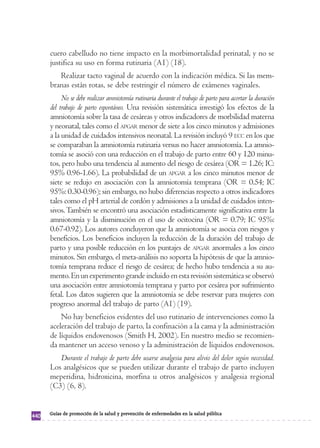 cuero cabelludo no tiene impacto en la morbimortalidad perinatal, y no se 
justifica su uso en forma rutinaria (A1) (18). 
Realizar tacto vaginal de acuerdo con la indicación médica. Si las mem-branas 
están rotas, se debe restringir el número de exámenes vaginales. 
No se debe realizar amniotomía rutinaria durante el trabajo de parto para acortar la duración 
del trabajo de parto espontáneo. Una revisión sistemática investigó los efectos de la 
amniotomía sobre la tasa de cesáreas y otros indicadores de morbilidad materna 
y neonatal, tales como el APGAR menor de siete a los cinco minutos y admisiones 
a la unidad de cuidados intensivos neonatal. La revisión incluyó 9 ECC en los que 
se comparaban la amniotomía rutinaria versus no hacer amniotomía. La amnio-tomía 
se asoció con una reducción en el trabajo de parto entre 60 y 120 minu-tos, 
pero hubo una tendencia al aumento del riesgo de cesárea (OR = 1.26; IC: 
95% 0.96-1.66). La probabilidad de un APGAR a los cinco minutos menor de 
siete se redujo en asociación con la amniotomía temprana (OR = 0.54; IC 
95%: 0.30-0.96); sin embargo, no hubo diferencias respecto a otros indicadores 
tales como el pH arterial de cordón y admisiones a la unidad de cuidados inten-sivos. 
También se encontró una asociación estadísticamente significativa entre la 
amniotomía y la disminución en el uso de ocitocina (OR = 0.79; IC 95%: 
0.67-0.92). Los autores concluyeron que la amniotomía se asocia con riesgos y 
beneficios. Los beneficios incluyen la reducción de la duración del trabajo de 
parto y una posible reducción en los puntajes de APGAR anormales a los cinco 
minutos. Sin embargo, el meta-análisis no soporta la hipótesis de que la amnio-tomía 
temprana reduce el riesgo de cesárea; de hecho hubo tendencia a su au-mento. 
En un experimento grande incluido en esta revisión sistemática se observó 
una asociación entre amniotomía temprana y parto por cesárea por sufrimiento 
fetal. Los datos sugieren que la amniotomía se debe reservar para mujeres con 
progreso anormal del trabajo de parto (A1) (19). 
No hay beneficios evidentes del uso rutinario de intervenciones como la 
aceleración del trabajo de parto, la confinación a la cama y la administración 
de líquidos endovenosos (Smith H, 2002). En nuestro medio se recomien-da 
mantener un acceso venoso y la administración de líquidos endovenosos. 
Durante el trabajo de parto debe usarse analgesia para alivio del dolor según necesidad. 
Los analgésicos que se pueden utilizar durante el trabajo de parto incluyen 
meperidina, hidroxicina, morfina u otros analgésicos y analgesia regional 
(C3) (6, 8). 
440 Guías de promoción de la salud y prevención de enfermedades en la salud pública 
 
