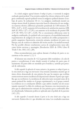 Programa de Apoyo a la Reforma de Salud/PARS • Ministerio de la Protección Social 441 
Si se decide analgesia regional durante el trabajo de parto, se recomienda la analgesia 
combinada espinal-peridural. Una revisión analizó los efectos relativos de la anal-gesia 
combinada espinal-epidural versus la analgesia epidural durante el tra-bajo 
de parto. Se incluyeron 14 ECC. La analgesia combinada mostró un 
tiempo menor desde la primera inyección hasta la obtención de una analge-sia 
materna efectiva (diferencia promedio ponderada de 5.50 minutos (IC 
95%: -6.47 a -4.52), aumento de la incidencia de satisfacción materna (OR 
4.69, IC 95%: 1.27 a 17.29) y un aumento en la incidencia de prurito OR 
2.79 (IC 95%: CI 1.87 a 4.18). No se encontraron diferencias entre la 
analgesia combinada y la epidural sola con respecto a la movilidad maternal, 
requerimientos de analgesia de rescate, incidencia de cefalea postpunción o 
parche sanguíneo, hipotensión, retención urinaria, incidencia de parto con 
fórceps, tasa de cesáreas ni admisión del recién nacido a la unidad neonatal. 
No fue posible obtener conclusiones acerca de complicaciones raras tales 
como lesión nerviosa y meningitis (Resolución 5261 de 1994, Libro II 
Titulo I Art. 103) (A1) (20). 
Otras recomendaciones para aplicar durante el trabajo de parto se en-cuentran 
en los anexos 1, 2 y 3. 
Al alcanzar una estación de +2, la gestante debe trasladarse a la sala de 
partos o acondicionar el sitio donde ocurrió el trabajo de parto para el 
nacimiento. El parto debe ser atendido por el médico y asistido por perso-nal 
de enfermería. 
Se debe suspender la aplicación de enema rutinario a las gestantes en trabajo de parto en 
los sitios donde aún se haga esta intervención. Una revisión sistemática mostró que el 
único efecto demostrado de esta práctica fue que las mujeres que recibían 
enema tuvieron menos incidencia de deposiciones durante el parto que aqué-llas 
que no recibieron. La incidencia de infección tanto neonatal como de la 
sutura perineal fue similar en el grupo experimental y en el grupo control. 
La evidencia no es concluyente debido a que ambos estudios son de escaso 
tamaño muestral. La falta de evidencia que favorezca esta intervención im-plica 
que la administración rutinaria de esta práctica poco confortable debe 
ser abandonada. Solamente podría ser aplicada ante el pedido de la paciente 
(A1) (21). 
Se debe suspender el rasurado durante el parto en los sitios donde aún se haga esta 
intervención. Existen dos ECC que abordan este tema. Los resultados muestran 
 