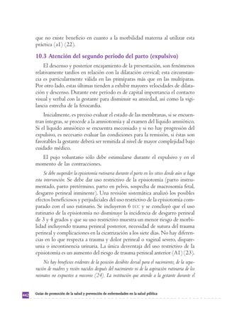 que no existe beneficio en cuanto a la morbilidad materna al utilizar esta 
práctica (a1) (22). 
10.3 Atención del segundo periodo del parto (expulsivo) 
El descenso y posterior encajamiento de la presentación, son fenómenos 
relativamente tardíos en relación con la dilatación cervical; esta circunstan-cia 
es particularmente válida en las primíparas más que en las multíparas. 
Por otro lado, estas últimas tienden a exhibir mayores velocidades de dilata-ción 
y descenso. Durante este período es de capital importancia el contacto 
visual y verbal con la gestante para disminuir su ansiedad, así como la vigi-lancia 
estrecha de la fetocardia. 
Inicialmente, es preciso evaluar el estado de las membranas, si se encuen-tran 
íntegras, se procede a la amniotomía y al examen del líquido amniótico. 
Si el líquido amniótico se encuentra meconiado y si no hay progresión del 
expulsivo, es necesario evaluar las condiciones para la remisión, si éstas son 
favorables la gestante deberá ser remitida al nivel de mayor complejidad bajo 
cuidado médico. 
El pujo voluntario sólo debe estimularse durante el expulsivo y en el 
momento de las contracciones. 
Se debe suspender la episiotomía rutinaria durante el parto en los sitios donde aún se haga 
esta intervención. Se debe dar uso restrictivo de la episiotomía (parto instru-mentado, 
parto pretérmino, parto en pelvis, sospecha de macrosomía fetal, 
desgarro perineal inminente). Una revisión sistemática analizó los posibles 
efectos beneficiosos y perjudiciales del uso restrictivo de la episiotomía com-parado 
con el uso rutinario. Se incluyeron 6 ECC y se concluyó que el uso 
rutinario de la episiotomía no disminuye la incidencia de desgarro perineal 
de 3 y 4 grados y que su uso restrictivo muestra un menor riesgo de morbi-lidad 
incluyendo trauma perineal posterior, necesidad de sutura del trauma 
perineal y complicaciones en la cicatrización a los siete días. No hay diferen-cias 
en lo que respecta a trauma y dolor perineal o vaginal severo, dispare-unia 
o incontinencia urinaria. La única desventaja del uso restrictivo de la 
episiotomía es un aumento del riesgo de trauma perineal anterior (A1) (23). 
No hay beneficios evidentes de la posición decúbito dorsal para el nacimiento, de la sepa-ración 
de madres y recién nacidos después del nacimiento ni de la aspiración rutinaria de los 
neonatos no expuestos a meconio (24). La institución que atiende a la gestante durante el 
442 Guías de promoción de la salud y prevención de enfermedades en la salud pública 
 