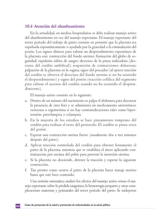 10.4 Atención del alumbramiento 
En la actualidad, en medios hospitalarios se debe realizar manejo activo 
del alumbramiento en vez del manejo expectante. El manejo expectante del 
tercer período del trabajo de parto consiste en permitir que la placenta sea 
expulsada espontáneamente o ayudada por la gravedad o la estimulación del 
pezón. Los signos clínicos para valorar un desprendimiento espontáneo de 
la placenta son: contracción del fondo uterino; formación del globo de se-guridad; 
expulsión súbita de sangre; descenso de la pinza indicadora (des-censo 
del cordón umbilical); reaparición de contracciones dolorosas; 
palpación de la placenta en la vagina; signo del pescador (al ejercer tracción 
del cordón se observa el descenso del fondo uterino si no ha ocurrido 
el desprendimiento) y signo del pistón (tracción cefálica del segmento 
para valorar el ascenso del cordón cuando no ha ocurrido el despren-dimiento). 
El manejo activo consiste en lo siguiente: 
a. Dentro de un minuto del nacimiento se palpa el abdomen para descartar 
la presencia de otro feto y se administra un medicamento uterotónico: 
ocitocina o ergometrina si no hay contraindicaciones tales como hiper-tensión, 
preeclampsia o eclampsia. 
b. En la mayoría de los estudios se hace pinzamiento temprano del 
cordón para realizar el resto del protocolo. El cordón se pinza cerca 
del periné. 
c. Esperar una contracción uterina fuerte (usualmente dos a tres minutos 
después del parto). 
d. Aplicar tracción controlada del cordón para obtener lentamente el 
parto de la placenta, mientras que se estabiliza el útero aplicando con-tratracción 
por encima del pubis para prevenir la inversión uterina. 
e. Si la placenta no desciende, detener la tracción y esperar la siguiente 
contracción. 
f. Tan pronto como ocurra el parto de la placenta hacer masaje uterino 
hasta que esté bien contraído. 
Una revisión sistemática analizó los efectos del manejo activo versus el ma-nejo 
expectante sobre la pérdida sanguínea, la hemorragia posparto y otras com-plicaciones 
maternas y perinatales del tercer período del parto. Se incluyeron 
444 Guías de promoción de la salud y prevención de enfermedades en la salud pública 
 