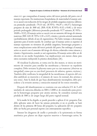 Programa de Apoyo a la Reforma de Salud/PARS • Ministerio de la Protección Social 445 
cinco ECC que comparaban el manejo activo del tercer período del parto con el 
manejo expectante. En instituciones hospitalarias de maternidad el manejo acti-vo 
se asoció con reducción de los riesgos de pérdida sanguínea materna (diferen-cia 
promedio ponderada -79.33 mL (IC95%: -94.29 a -64.37); hemorragia 
posparto de más de 500 mL (RR: 0.38, IC95%: 0.32 a 0.46) y de tercer 
período prolongado (diferencia promedio ponderada -9.77 minutes, IC 95%: - 
10.00 a -9.53). El manejo activo se asoció con un aumento del riesgo de náuseas 
maternas (RR 1.83, IC 95%: 1.51 a 2.23), vómito y presión arterial aumentada 
(probablemente debido al uso de ergometrina). No hubo ventajas o desventajas 
aparentes para el recién nacido. Se concluye que el manejo activo es superior al 
manejo expectante en términos de pérdida sanguínea, hemorragia posparto y 
otras complicaciones serias del tercer período del parto. Sin embargo, el manejo 
activo se asoció con el aumento del riesgo de efectos colaterales como náuseas y 
vómito e hipertensión, cuando se usó ergometrina. El manejo activo debe ser de 
elección en un medio hospitalario. Las implicaciones son menos claras para 
otros escenarios incluyendo la práctica domiciliaria (26). 
Al visualizar la placenta, se toma con las dos manos, se inicia un movi-miento 
de rotación para enrollar las membranas y favorecer su expulsión 
completa. Debe revisarse la placenta tanto por su cara materna (observar su 
integridad) como por su cara fetal (presencia de infartos, quistes, etcétera.). 
También debe verificarse la integridad de las membranas, el aspecto del cor-dón 
umbilical, su inserción y el número de vasos (lo normal, dos arterias y 
una vena). Ante la duda de que haya alumbramiento incompleto, debe pro-cederse 
a la revisión uterina y extracción manual de los restos retenidos. 
Después del alumbramiento se continúa con una infusión I.V. de 5 a10 
unidades de oxitocina diluidas en 500 ó 1.000 cc de cristaloides para preve-nir 
la hemorragia posparto por atonía uterina. Se considera normal una 
pérdida de 500 cc de sangre luego del parto vaginal normal. 
Si la madre lo ha elegido, se puede proceder a aplicar el DIU posparto. Éste 
debe aplicarse antes de hacer las suturas perineales; si no es posible, se hará 
dentro de las primeras 48 horas del posparto. La aplicación del DIU posparto 
debe ser hecha por personal experto con entrenamiento específico. 
Suturar los desgarros de cuello o perineales o la episiotomía en forma 
anatómica por planos sin dejar espacios muertos o hemorragia activa. Se 
 