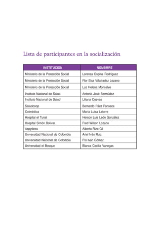 Lista de participantes en la socialización 
INSTITUCION NOMBMRE 
Ministerio de la Protección Social Lorenza Ospina Rodríguez 
Ministerio de la Protección Social Flor Elsa Villafradez Lozano 
Ministerio de la Protección Social Luz Helena Monsalve 
Instituto Nacional de Salud Antonio José Bermúdez 
Instituto Nacional de Salud Liliana Cuevas 
Saludcoop Bernardo Páez Fonseca 
Colmédica María Luisa Latorre 
Hospital el Tunal Herson Luis León González 
Hospital Simón Bolívar Fred Wilson Lozano 
Aspydess Alberto Rizo Gil 
Universidad Nacional de Colombia Ariel Iván Ruiz 
Universidad Nacional de Colombia Pío Iván Gómez 
Universidad el Bosque Blanca Cecilia Vanegas 
 