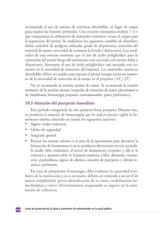 recomienda el uso de suturas de sintéticas absorbibles en lugar de catgut 
para reparar las lesiones perineales. Una revisión sistemática incluyó 7 ECC 
que compararon la utilización de materiales sintéticos versus el catgut para 
la reparación del periné. Se analizaron las siguientes variables de desenlace: 
dolor, cantidad de analgesia utilizada, grado de dispareunia, remoción del 
material de sutura, necesidad de resuturar la herida y dehiscencia. Los resul-tados 
de esta revisión muestran que el uso de ácido poliglicólico para la 
reparación del periné luego del nacimiento está asociado con menor dolor y 
dispareunia. Asimismo, el uso de ácido poliglicólico está asociado con au-mento 
en la necesidad de remoción del material. Los materiales sintéticos 
absorbibles deben ser usados para reparar el periné aunque exista un aumen-to 
de la necesidad de remoción de la sutura en el posparto (A1) (27). 
No se recomienda la revisión uterina de rutina. Se recomienda la revisión 
restrictiva de la revisión uterina (sospecha de retención de restos placentarios o 
de membranas, hemorragia posparto, corioamnionitis, parto pretérmino). 
10.5 Atención del puerperio inmediato 
Este período comprende las dos primeras horas posparto. Durante éste, 
se producen la mayoría de hemorragias por lo cual es preciso vigilar la he-mostasia 
uterina, teniendo en cuenta los siguientes aspectos: 
• Signos vitales maternos 
• Globo de seguridad 
• Sangrado genital 
• Revisar las suturas vulvares o el sitio de la episiotomía para descartar la 
formación de hematomas si no se producen alteraciones en este período, 
la madre debe trasladarse al sector de alojamiento conjunto y allí se le 
instruirá y apoyará sobre la lactancia materna a libre demanda, vacuna-ción, 
puericultura, signos de alarma, consulta de puerperio y demás te-mática 
pertinente. 
En caso de presentarse hemorragia, debe evaluarse la capacidad reso-lutiva 
de la institución y, si es necesario, deberá ser remitida a un nivel de 
mayor complejidad, previa identificación de su causa, estabilización he-modinámica 
e inicio del tratamiento, asegurando su ingreso en la insti-tución 
de referencia. 
446 Guías de promoción de la salud y prevención de enfermedades en la salud pública 
 
