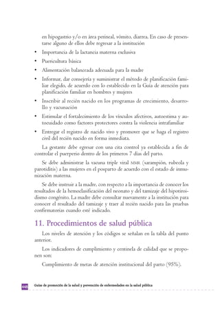 en hipogastrio y/o en área perineal, vómito, diarrea. En caso de presen-tarse 
alguno de ellos debe regresar a la institución 
• Importancia de la lactancia materna exclusiva 
• Puericultura básica 
• Alimentación balanceada adecuada para la madre 
• Informar, dar consejería y suministrar el método de planificación fami-liar 
elegido, de acuerdo con lo establecido en la Guía de atención para 
planificación familiar en hombres y mujeres 
• Inscribir al recién nacido en los programas de crecimiento, desarro-llo 
y vacunación 
• Estimular el fortalecimiento de los vínculos afectivos, autoestima y au-tocuidado 
como factores protectores contra la violencia intrafamiliar 
• Entregar el registro de nacido vivo y promover que se haga el registro 
civil del recién nacido en forma inmediata. 
La gestante debe egresar con una cita control ya establecida a fin de 
controlar el puerperio dentro de los primeros 7 días del parto. 
Se debe administrar la vacuna triple viral MMR (sarampión, rubeola y 
parotiditis) a las mujeres en el posparto de acuerdo con el estado de inmu-nización 
materna. 
Se debe instruir a la madre, con respecto a la importancia de conocer los 
resultados de la hemoclasificación del neonato y del tamizaje del hipotiroi-dismo 
congénito. La madre debe consultar nuevamente a la institución para 
conocer el resultado del tamizaje y traer al recién nacido para las pruebas 
confirmatorias cuando esté indicado. 
11. Procedimientos de salud pública 
Los niveles de atención y los códigos se señalan en la tabla del punto 
anterior. 
Los indicadores de cumplimiento y centinela de calidad que se propo-nen 
son: 
Cumplimiento de metas de atención institucional del parto (95%). 
448 Guías de promoción de la salud y prevención de enfermedades en la salud pública 
 