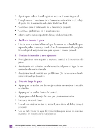 • Agentes para reducir la acidez gástrica antes de la anestesia general 
• Complementar el monitoreo de la frecuencia cardíaca fetal en el trabajo 
de parto con la evaluación del estado ácido-base fetal 
• Ocitócicos para el tratamiento de la hemorragia posparto 
• Ocitócicos profilácticos en el alumbramiento 
• Manejo activo versus expectante durante el alumbramiento. 
e. Problemas durante el parto 
• Uso de suturas reabsorbibles en lugar de suturas no reabsorbibles para 
reparar la piel en traumas perineales. Uso de suturas con ácido poliglicó-lico 
en lugar de catgut cromado para reparar el trauma perineal. 
f. Técnicas de inducción y parto operatorio 
• Prostaglandinas para mejorar la respuesta cervical a la inducción del 
parto 
• Amniotomía más ocitocina para la inducción del parto en lugar de am-niotomía 
sola u ocitocina sola 
• Administración de antibióticos profilácticos (de curso corto o lavado 
intraperitoneal) en la cesárea 
g. Cuidados luego del parto 
• Apoyo para las madres con desventajas sociales para mejorar la relación 
madre-hijo 
• Apoyo para las madres durante la lactancia 
• Apoyo personal de la mujer lactante por personas entrenadas 
• Lactancia sin restricciones 
• Uso de anestésicos locales en aerosol para aliviar el dolor perineal 
posparto 
• Uso de carbegolina en lugar de bromocriptina para aliviar los síntomas 
mamarios en mujeres que no amamantan. 
454 Guías de promoción de la salud y prevención de enfermedades en la salud pública 
 