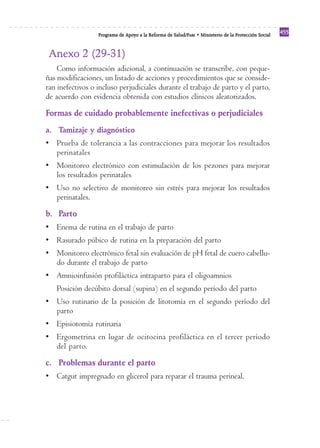Programa de Apoyo a la Reforma de Salud/PARS • Ministerio de la Protección Social 455 
Anexo 2 (29-31) 
Como información adicional, a continuación se transcribe, con peque-ñas 
modificaciones, un listado de acciones y procedimientos que se conside-ran 
inefectivos o incluso perjudiciales durante el trabajo de parto y el parto, 
de acuerdo con evidencia obtenida con estudios clínicos aleatorizados. 
Formas de cuidado probablemente inefectivas o perjudiciales 
a. Tamizaje y diagnóstico 
• Prueba de tolerancia a las contracciones para mejorar los resultados 
perinatales 
• Monitoreo electrónico con estimulación de los pezones para mejorar 
los resultados perinatales 
• Uso no selectivo de monitoreo sin estrés para mejorar los resultados 
perinatales. 
b. Parto 
• Enema de rutina en el trabajo de parto 
• Rasurado púbico de rutina en la preparación del parto 
• Monitoreo electrónico fetal sin evaluación de pH fetal de cuero cabellu-do 
durante el trabajo de parto 
• Amnioinfusión profiláctica intraparto para el oligoamnios 
Posición decúbito dorsal (supina) en el segundo período del parto 
• Uso rutinario de la posición de litotomía en el segundo período del 
parto 
• Episiotomía rutinaria 
• Ergometrina en lugar de ocitocina profiláctica en el tercer período 
del parto. 
c. Problemas durante el parto 
• Catgut impregnado en glicerol para reparar el trauma perineal. 
 