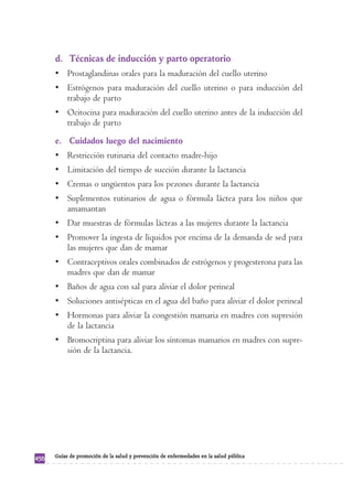 d. Técnicas de inducción y parto operatorio 
• Prostaglandinas orales para la maduración del cuello uterino 
• Estrógenos para maduración del cuello uterino o para inducción del 
trabajo de parto 
• Ocitocina para maduración del cuello uterino antes de la inducción del 
trabajo de parto 
e. Cuidados luego del nacimiento 
• Restricción rutinaria del contacto madre-hijo 
• Limitación del tiempo de succión durante la lactancia 
• Cremas o ungüentos para los pezones durante la lactancia 
• Suplementos rutinarios de agua o fórmula láctea para los niños que 
amamantan 
• Dar muestras de fórmulas lácteas a las mujeres durante la lactancia 
• Promover la ingesta de líquidos por encima de la demanda de sed para 
las mujeres que dan de mamar 
• Contraceptivos orales combinados de estrógenos y progesterona para las 
madres que dan de mamar 
• Baños de agua con sal para aliviar el dolor perineal 
• Soluciones antisépticas en el agua del baño para aliviar el dolor perineal 
• Hormonas para aliviar la congestión mamaria en madres con supresión 
de la lactancia 
• Bromocriptina para aliviar los síntomas mamarios en madres con supre-sión 
de la lactancia. 
456 Guías de promoción de la salud y prevención de enfermedades en la salud pública 
 