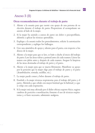 Programa de Apoyo a la Reforma de Salud/PARS • Ministerio de la Protección Social 457 
Anexo 3 (8) 
Otras recomendaciones durante el trabajo de parto 
1. Aliente a la usuaria para que cuente con apoyo de una persona de su 
elección durante el trabajo de parto. Proporcione al acompañante un 
asiento al lado de la mujer. 
2. Si la mujer ha asistido a cursos de parto sin dolor o psicoprofilaxis, 
aliéntela a aplicar las técnicas aprendidas. 
3. Explique a la usuaria todos los procedimientos, solicite la autorización 
correspondiente y explique los hallazgos. 
4. Cree una atmósfera de apoyo y aliento para el parto, con respecto a los 
deseos de la mujer. 
5. Aliente a la mujer para que se lave, se bañe o duche al inicio del trabajo 
de parto. Lave las áreas vulvar y perineal antes de cada examen. Lávese las 
manos con jabón antes y después de cada examen. Asegure la limpieza 
de las áreas destinadas al trabajo de parto y el parto. 
6. Aliente a la mujer para que se mueva libremente. Manifieste su apoyo 
por la posición que la mujer elige para el trabajo de parto y el parto 
(deambulación, sentada, cuclillas, etc.) 
7. La mujer puede comer y beber durante el trabajo de parto. 
8. Enséñele a la mujer técnicas respiratorias para el trabajo del parto y el 
parto. Aliéntela a que exhale con mayor lentitud que la habitual y a que 
se relaje con cada respiración. 
9. Si la mujer está muy afectada por el dolor ofrezca soporte físico, sugiera 
cambios de posición o movilización, fomente el uso de técnicas respira-torias 
y, si fuere necesario, administre analgesia. 
 