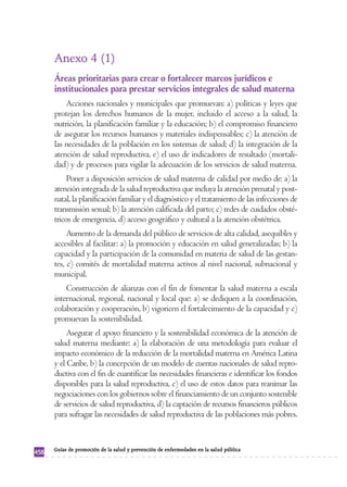 Anexo 4 (1) 
Áreas prioritarias para crear o fortalecer marcos jurídicos e 
institucionales para prestar servicios integrales de salud materna 
Acciones nacionales y municipales que promuevan: a) políticas y leyes que 
protejan los derechos humanos de la mujer, incluido el acceso a la salud, la 
nutrición, la planificación familiar y la educación; b) el compromiso financiero 
de asegurar los recursos humanos y materiales indispensables; c) la atención de 
las necesidades de la población en los sistemas de salud; d) la integración de la 
atención de salud reproductiva, e) el uso de indicadores de resultado (mortali-dad) 
y de procesos para vigilar la adecuación de los servicios de salud materna. 
Poner a disposición servicios de salud materna de calidad por medio de: a) la 
atención integrada de la salud reproductiva que incluya la atención prenatal y post-natal, 
la planificación familiar y el diagnóstico y el tratamiento de las infecciones de 
transmisión sexual; b) la atención calificada del parto; c) redes de cuidados obsté-tricos 
de emergencia, d) acceso geográfico y cultural a la atención obstétrica. 
Aumento de la demanda del público de servicios de alta calidad, asequibles y 
accesibles al facilitar: a) la promoción y educación en salud generalizadas; b) la 
capacidad y la participación de la comunidad en materia de salud de las gestan-tes, 
c) comités de mortalidad materna activos al nivel nacional, subnacional y 
municipal. 
Construcción de alianzas con el fin de fomentar la salud materna a escala 
internacional, regional, nacional y local que: a) se dediquen a la coordinación, 
colaboración y cooperación, b) vigoricen el fortalecimiento de la capacidad y c) 
promuevan la sostenibilidad. 
Asegurar el apoyo financiero y la sostenibilidad económica de la atención de 
salud materna mediante: a) la elaboración de una metodología para evaluar el 
impacto económico de la reducción de la mortalidad materna en América Latina 
y el Caribe, b) la concepción de un modelo de cuentas nacionales de salud repro-ductiva 
con el fin de cuantificar las necesidades financieras e identificar los fondos 
disponibles para la salud reproductiva, c) el uso de estos datos para reanimar las 
negociaciones con los gobiernos sobre el financiamiento de un conjunto sostenible 
de servicios de salud reproductiva, d) la captación de recursos financieros públicos 
para sufragar las necesidades de salud reproductiva de las poblaciones más pobres. 
458 Guías de promoción de la salud y prevención de enfermedades en la salud pública 
 