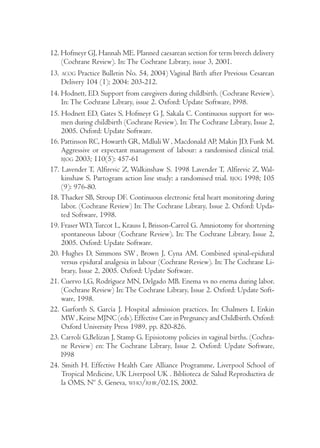 12. Hofmeyr GJ, Hannah ME. Planned caesarean section for term breech delivery 
(Cochrane Review). In: The Cochrane Library, issue 3, 2001. 
13. ACOG Practice Bulletin No. 54, 2004) Vaginal Birth after Previous Cesarean 
Delivery 104 (1); 2004: 203-212. 
14. Hodnett, ED. Support from caregivers during childbirth. (Cochrane Review). 
In: The Cochrane Library, issue 2. Oxford: Update Software, l998. 
15. Hodnett ED, Gates S, Hofmeyr G J, Sakala C. Continuous support for wo-men 
during childbirth (Cochrane Review). In: The Cochrane Library, Issue 2, 
2005. Oxford: Update Software. 
16. Pattinson RC, Howarth GR, Mdluli W, Macdonald AP, Makin JD, Funk M. 
Aggressive or expectant management of labour: a randomised clinical trial. 
BJOG 2003; 110(5): 457-61 
17. Lavender T, Alfirevic Z, Walkinshaw S. 1998 Lavender T, Alfirevic Z, Wal-kinshaw 
S. Partogram action line study: a randomised trial. BJOG 1998; 105 
(9): 976-80. 
18. Thacker SB, Stroup DF. Continuous electronic fetal heart monitoring during 
labor. (Cochrane Review) In: The Cochrane Library, Issue 2. Oxford: Upda-ted 
Software, 1998. 
19. Fraser WD, Turcot L, Krauss I, Brisson-Carrol G. Amniotomy for shortening 
spontaneous labour (Cochrane Review). In: The Cochrane Library, Issue 2, 
2005. Oxford: Update Software. 
20. Hughes D, Simmons SW , Brown J, Cyna AM. Combined spinal-epidural 
versus epidural analgesia in labour (Cochrane Review). In: The Cochrane Li-brary, 
Issue 2, 2005. Oxford: Update Software. 
21. Cuervo LG, Rodríguez MN, Delgado MB. Enema vs no enema during labor. 
(Cochrane Review) In: The Cochrane Library, Issue 2. Oxford: Update Soft-ware, 
1998. 
22. Garforth S, García J. Hospital admission practices. In: Chalmers I, Enkin 
MW, Keirse MJNC (eds). Effective Care in Pregnancy and Childbirth. Oxford: 
Oxford University Press 1989, pp. 820-826. 
23. Carroli G,Belizan J, Stamp G. Episiotomy policies in vaginal births. (Cochra-ne 
Review) en: The Cochrane Library, Issue 2. Oxford: Update Software, 
l998 
24. Smith H. Effective Health Care Alliance Programme, Liverpool School of 
Tropical Medicine, UK Liverpool UK . Biblioteca de Salud Reproductiva de 
la OMS, Nº 5, Geneva, WHO/RHR/02.1S, 2002. 
 