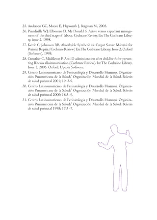 25. Anderson GC, Moore E, Hepworth J, Bergman N., 2005. 
26. Prendiville WJ, Elbourne D, Mc Donald S. Active versus expectant manage-ment 
of the third stage of labour. Cochrane Review. En: The Cochrane Libra-ry, 
issue 2, 1998. 
27. Kettle C, Johanson RB. Absorbable Synthetic vs. Catgut Suture Material for 
Perineal Repair. (Cochrane Review) En: The Cochrane Library, Issue 2, Oxford 
(Software), 1998. 
28. Crowther C, Middleton P. Anti-D administration after childbirth for preven-ting 
Rhesus alloimmunisation (Cochrane Review). In: The Cochrane Library, 
Issue 2, 2005. Oxford: Update Software. 
29. Centro Latinoamericano de Perinatología y Desarrollo Humano. Organiza-ción 
Panamericana de la Salud/ Organización Mundial de la Salud. Boletín 
de salud perinatal 2001; 19: 3-9. 
30. Centro Latinoamericano de Perinatología y Desarrollo Humano. Organiza-ción 
Panamericana de la Salud/ Organización Mundial de la Salud. Boletín 
de salud perinatal 2000; 18:3 -6. 
31. Centro Latinoamericano de Perinatología y Desarrollo Humano. Organiza-ción 
Panamericana de la Salud/ Organización Mundial de la Salud. Boletín 
de salud perinatal 1998; 17:3 -7. 
 