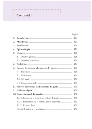 Contenido 
Pagina 
1. Introducción ............................................................................................ 423 
2. Metodología ............................................................................................ 423 
3. Justificación ............................................................................................. 424 
4. Epidemiología ......................................................................................... 425 
5. Objetivos .................................................................................................. 428 
5.1 Objetivo general .............................................................................. 428 
5.2 Objetivos específicos ..................................................................... 428 
6. Definición ...................................................................................................... 428 
7. Factores de riesgo en el momento del parto .................................. 428 
7.1 Biológicos ........................................................................................ 428 
7.2 Sicosociales ...................................................................................... 430 
7.3 Del medio ........................................................................................ 430 
7.4 Comportamentales ......................................................................... 430 
8. Factores protectores en el momento del parto ............................. 431 
9. Población objeto ..................................................................................... 431 
10. Características de la atención ............................................................. 431 
10.1Admisión de la gestante en trabajo de parto ........................... 431 
10.1.1 Elaboración de la historia clínica completa ......................... 432 
10.1.2 Examen físico ............................................................................. 432 
licitud de exámenes paraclínicos ......................................................... 432 
 